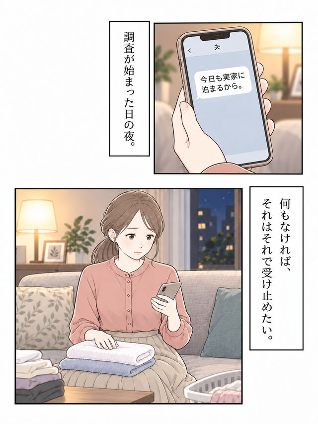 調査が始まった日の夜、夫から再び実家に泊まるというメッセージが届く。妻はスマホを見て、確かめたい気持ちを抱えながら洗濯物へ手を戻す。