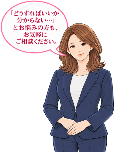 「どうすればいいか分からない…」とお悩みの方も、お気軽にご相談ください。
